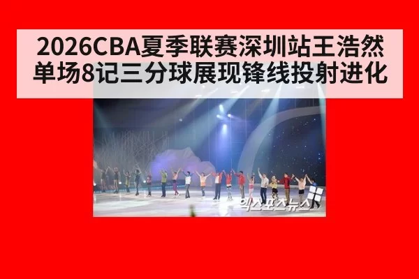 2026CBA夏季联赛深圳站王浩然单场8记三分球展现锋线投射进化