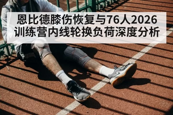 恩比德膝伤恢复与76人2026训练营内线轮换负荷深度分析