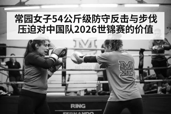常园女子54公斤级防守反击与步伐压迫对中国队2026世锦赛的价值